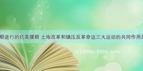 建国初期进行的抗美援朝 土地改革和镇压反革命这三大运动的共同作用是：      