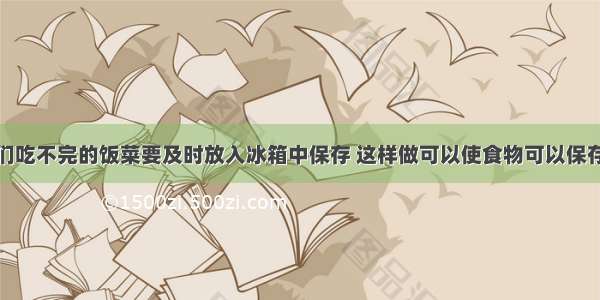 生活中 我们吃不完的饭菜要及时放入冰箱中保存 这样做可以使食物可以保存时间延长 