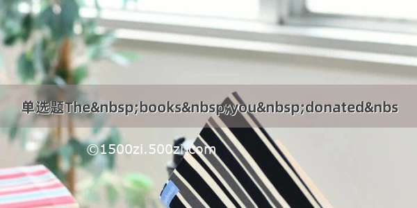 单选题The&nbsp;books&nbsp;you&nbsp;donated&nbs
