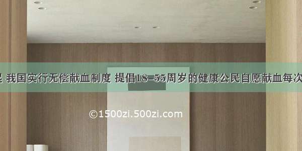 从1998年起 我国实行无偿献血制度 提倡18-55周岁的健康公民自愿献血每次献血量一般