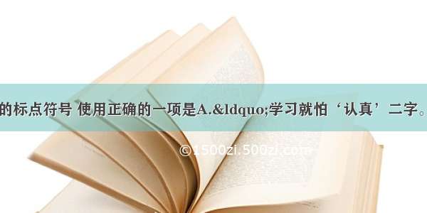 单选题下列句子中的标点符号 使用正确的一项是A.“学习就怕‘认真’二字。”张老师说