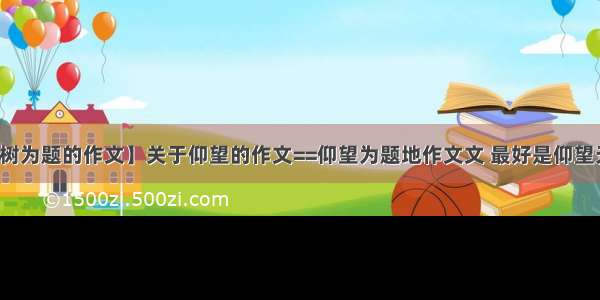 【以仰望大树为题的作文】关于仰望的作文==仰望为题地作文文 最好是仰望天空仰望星空