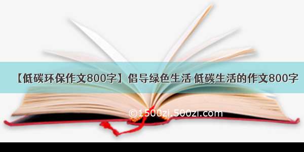 【低碳环保作文800字】倡导绿色生活 低碳生活的作文800字