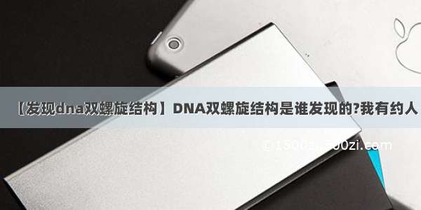 【发现dna双螺旋结构】DNA双螺旋结构是谁发现的?我有约人