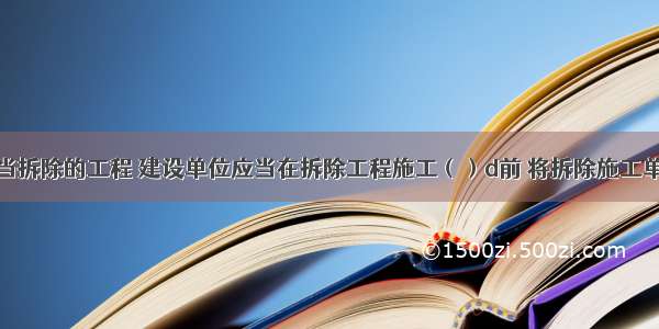 对于应当拆除的工程 建设单位应当在拆除工程施工（）d前 将拆除施工单位资质