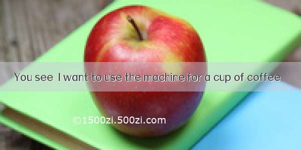 You see  I want to use the machine for a cup of coffee