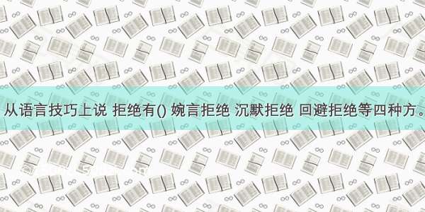 从语言技巧上说 拒绝有() 婉言拒绝 沉默拒绝 回避拒绝等四种方。