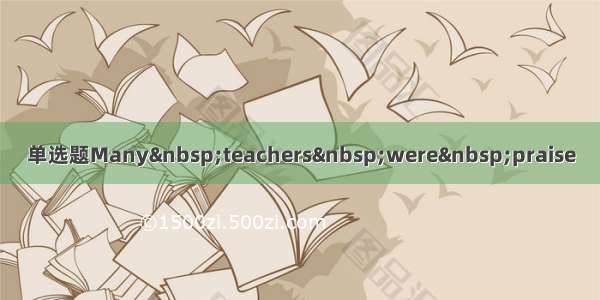 单选题Many teachers were praise