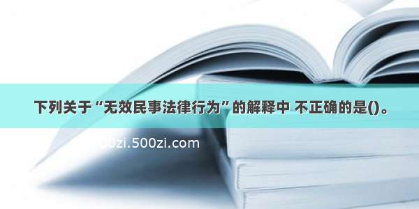 下列关于“无效民事法律行为”的解释中 不正确的是()。