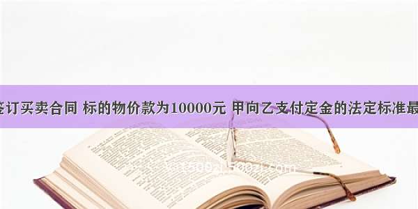 甲 乙双方签订买卖合同 标的物价款为10000元 甲向乙支付定金的法定标准最高不得超过