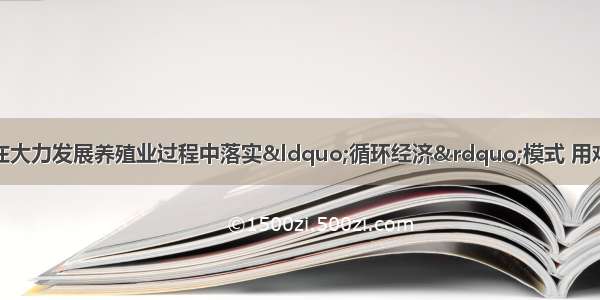 单选题安徽省某市在大力发展养殖业过程中落实“循环经济”模式 用鸡粪生产生物有机肥