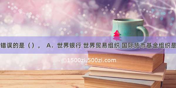 下列说法错误的是（）。  A．世界银行 世界贸易组织 国际货币基金组织是当今世界