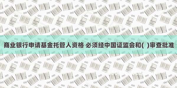 商业银行申请基金托管人资格 必须经中国证监会和(  )审查批准