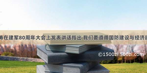 单选题胡锦涛在建军80周年大会上发表讲话指出 我们要遵循国防建设与经济建设协调发展