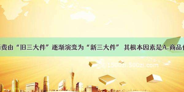 单选题居民消费由“旧三大件”逐渐演变为“新三大件” 其根本因素是A.商品价格的下降B.