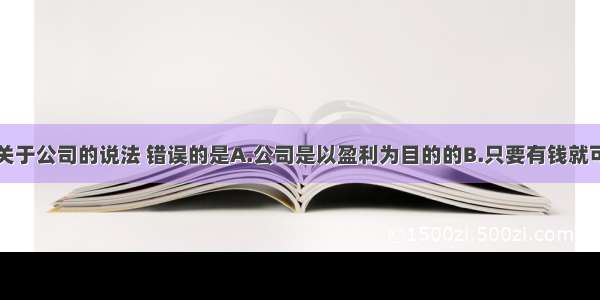 单选题下列关于公司的说法 错误的是A.公司是以盈利为目的的B.只要有钱就可以办公司C.