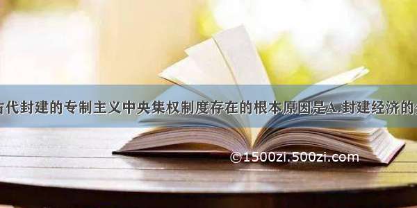 单选题我国古代封建的专制主义中央集权制度存在的根本原因是A.封建经济的分散性B.地主