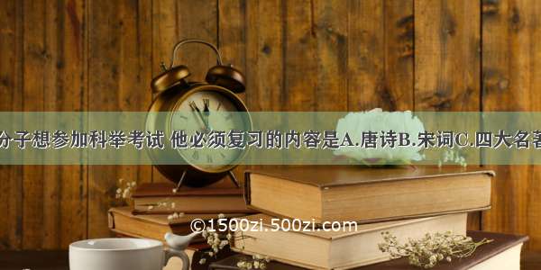 明代一知识分子想参加科举考试 他必须复习的内容是A.唐诗B.宋词C.四大名著D.四书五经