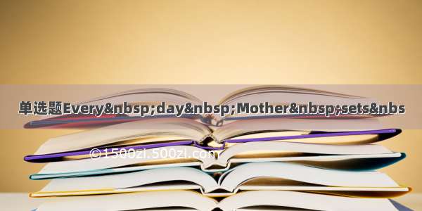 单选题Every&nbsp;day&nbsp;Mother&nbsp;sets&nbs