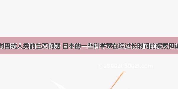 近年来 针对困扰人类的生态问题 日本的一些科学家在经过长时间的探索和论证后 提出