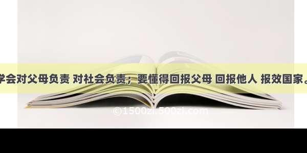 同学们要学会对父母负责 对社会负责；要懂得回报父母 回报他人 报效国家。这是由于