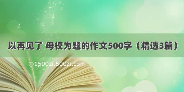 以再见了 母校为题的作文500字（精选3篇）