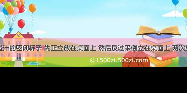 一未装满橙汁的密闭杯子 先正立放在桌面上 然后反过来倒立在桌面上 两次放置橙汁对