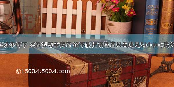 单选题在今天的市场经济条件下 买者要尊重卖者 绝不能把销售者只看成是“卖货的”“