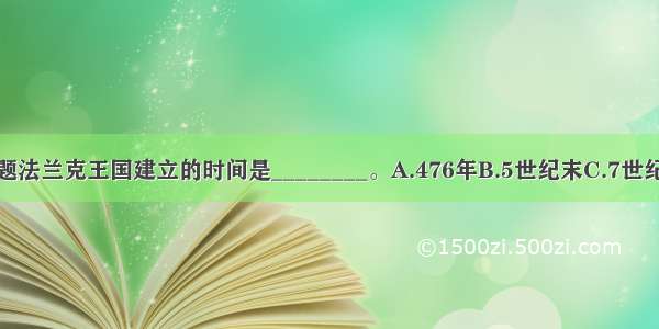 单选题法兰克王国建立的时间是________。A.476年B.5世纪末C.7世纪初D.