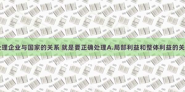 单选题正确处理企业与国家的关系 就是要正确处理A.局部利益和整体利益的关系B.当前利益