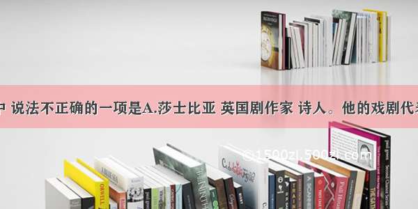 下列各项中 说法不正确的一项是A.莎士比亚 英国剧作家 诗人。他的戏剧代表了欧洲文