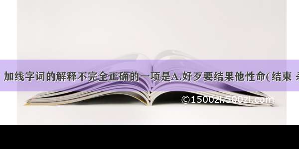 下列句子中 加线字词的解释不完全正确的一项是A.好歹要结果他性命(结束 杀死)我因恶