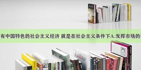 单选题建设有中国特色的社会主义经济 就是在社会主义条件下A.发挥市场的调节作用 加