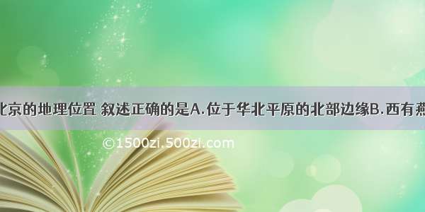 单选题关于北京的地理位置 叙述正确的是A.位于华北平原的北部边缘B.西有燕山山脉C.北