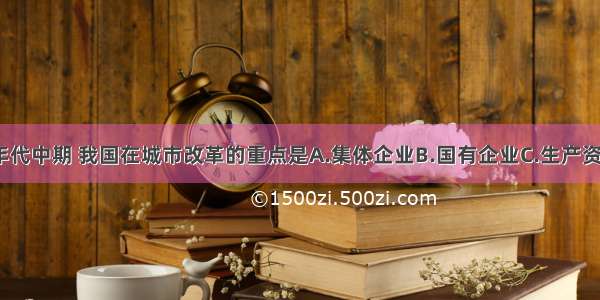 单选题80年代中期 我国在城市改革的重点是A.集体企业B.国有企业C.生产资料所有制D