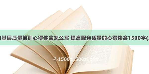 城市基层质量培训心得体会怎么写 提高服务质量的心得体会1500字(2篇)